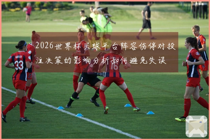 2026世界杯买球平台阵容伤停对投注决策的影响分析如何避免失误